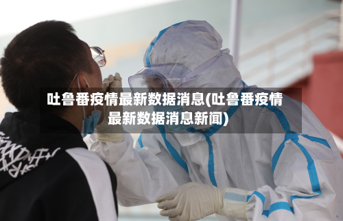 吐鲁番疫情最新数据消息(吐鲁番疫情最新数据消息新闻)