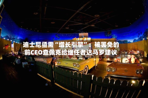 迪士尼亟需“增长引擎”：被罢免的前CEO查佩克给继任者达马罗建议-第1张图片