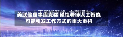 美联储理事库克称 谨慎看待人工智能可能引发工作方式的重大重构