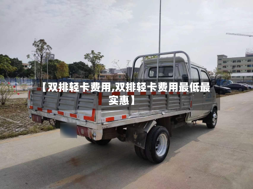 【双排轻卡费用,双排轻卡费用最低最实惠】