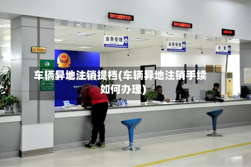 车辆异地注销提档(车辆异地注销手续如何办理)
