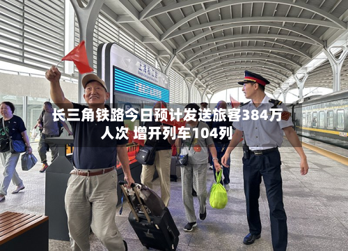 长三角铁路今日预计发送旅客384万人次 增开列车104列