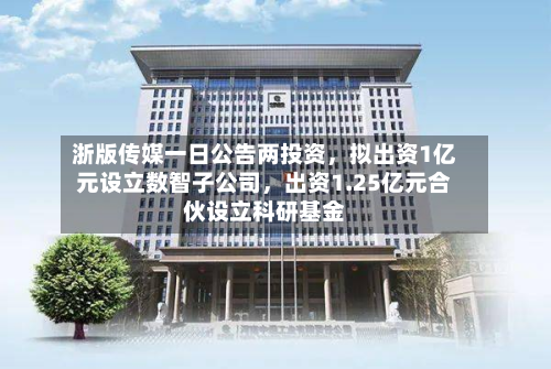 浙版传媒一日公告两投资，拟出资1亿元设立数智子公司，出资1.25亿元合伙设立科研基金-第3张图片