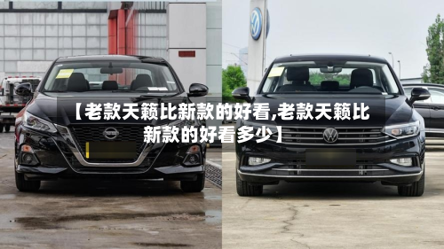 【老款天籁比新款的好看,老款天籁比新款的好看多少】-第2张图片