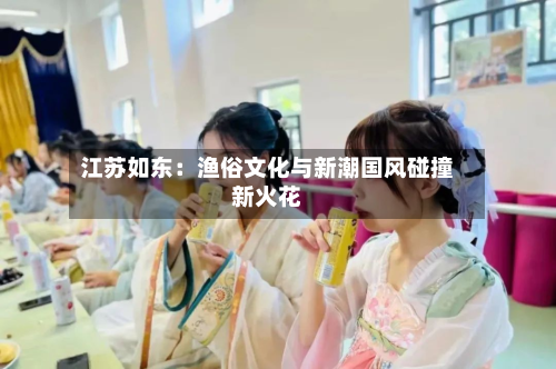 江苏如东：渔俗文化与新潮国风碰撞新火花