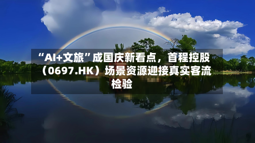 “AI+文旅	”成国庆新看点，首程控股（0697.HK）场景资源迎接真实客流检验-第3张图片
