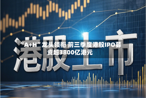 “A+H	”龙头领衔 前三季度港股IPO募资超3800亿港元-第2张图片