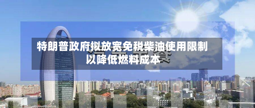 特朗普政府拟放宽免税柴油使用限制 以降低燃料成本-第2张图片