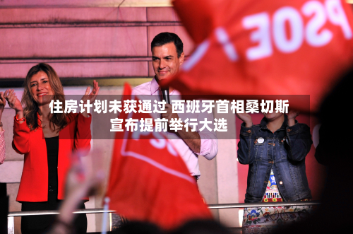 住房计划未获通过 西班牙首相桑切斯宣布提前举行大选