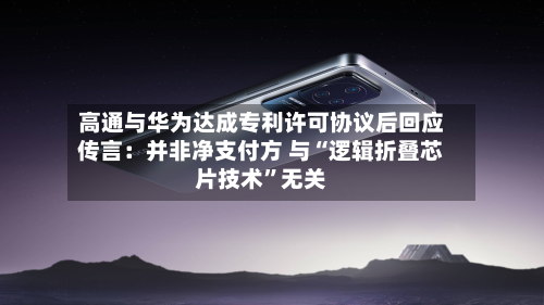 高通与华为达成专利许可协议后回应传言：并非净支付方 与“逻辑折叠芯片技术”无关-第2张图片