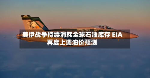 美伊战争持续消耗全球石油库存 EIA再度上调油价预测-第2张图片