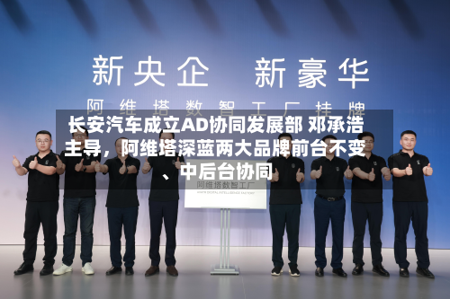 长安汽车成立AD协同发展部 邓承浩主导，阿维塔深蓝两大品牌前台不变、中后台协同-第3张图片