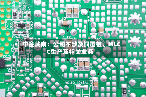 中金岭南：公司不涉及铜覆板、MLCC生产及相关业务-第3张图片