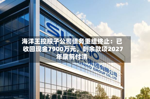 海洋王控股子公司债务重组终止：已收回现金7900万元	，剩余款项2027年底前付清-第2张图片