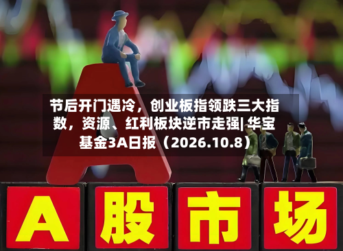 节后开门遇冷，创业板指领跌三大指数，资源	、红利板块逆市走强| 华宝基金3A日报（2026.10.8）-第1张图片