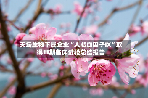 天坛生物下属企业“人凝血因子Ⅸ”取得Ⅲ期临床试验总结报告-第2张图片